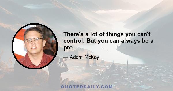 There's a lot of things you can't control. But you can always be a pro.