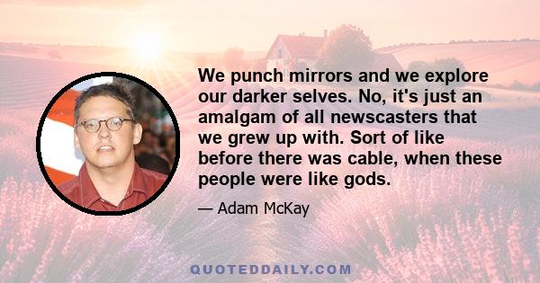 We punch mirrors and we explore our darker selves. No, it's just an amalgam of all newscasters that we grew up with. Sort of like before there was cable, when these people were like gods.