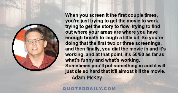 When you screen it the first couple times, you're just trying to get the movie to work, trying to get the story to flow, trying to find out where your areas are where you have enough breath to laugh a little bit. So