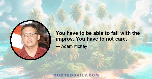 You have to be able to fail with the improv. You have to not care.