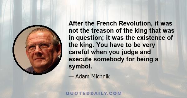 After the French Revolution, it was not the treason of the king that was in question; it was the existence of the king. You have to be very careful when you judge and execute somebody for being a symbol.