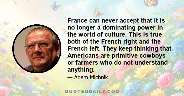 France can never accept that it is no longer a dominating power in the world of culture. This is true both of the French right and the French left. They keep thinking that Americans are primitive cowboys or farmers who