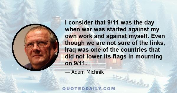 I consider that 9/11 was the day when war was started against my own work and against myself. Even though we are not sure of the links, Iraq was one of the countries that did not lower its flags in mourning on 9/11.