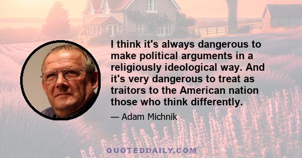 I think it's always dangerous to make political arguments in a religiously ideological way. And it's very dangerous to treat as traitors to the American nation those who think differently.