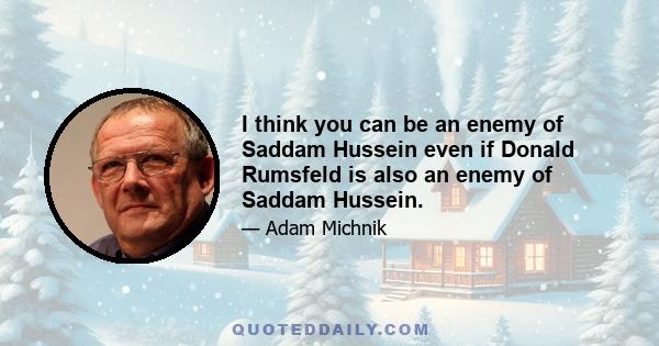 I think you can be an enemy of Saddam Hussein even if Donald Rumsfeld is also an enemy of Saddam Hussein.