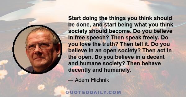 Start doing the things you think should be done, and start being what you think society should become. Do you believe in free speech? Then speak freely. Do you love the truth? Then tell it. Do you believe in an open