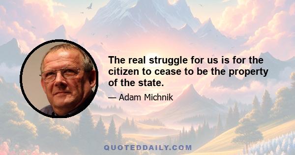 The real struggle for us is for the citizen to cease to be the property of the state.