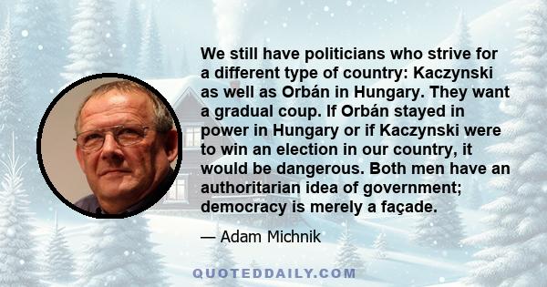 We still have politicians who strive for a different type of country: Kaczynski as well as Orbán in Hungary. They want a gradual coup. If Orbán stayed in power in Hungary or if Kaczynski were to win an election in our