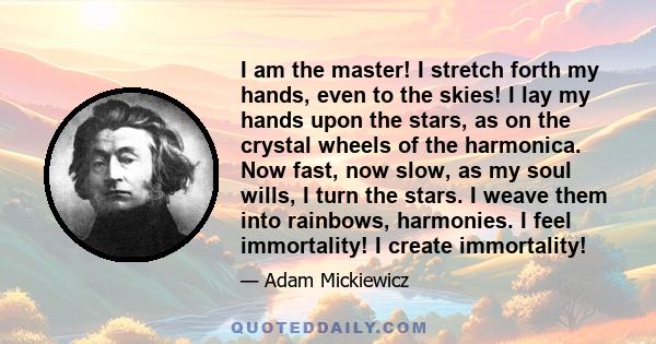 I am the master! I stretch forth my hands, even to the skies! I lay my hands upon the stars, as on the crystal wheels of the harmonica. Now fast, now slow, as my soul wills, I turn the stars. I weave them into rainbows, 