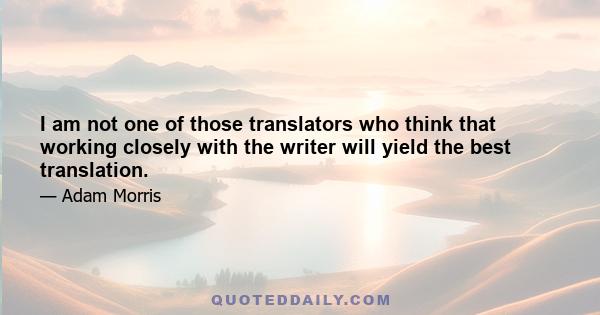 I am not one of those translators who think that working closely with the writer will yield the best translation.