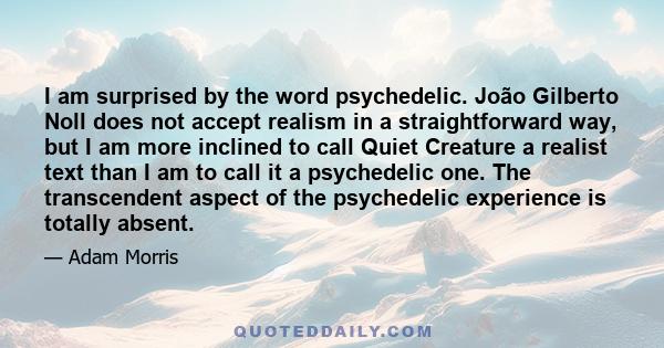 I am surprised by the word psychedelic. João Gilberto Noll does not accept realism in a straightforward way, but I am more inclined to call Quiet Creature a realist text than I am to call it a psychedelic one. The