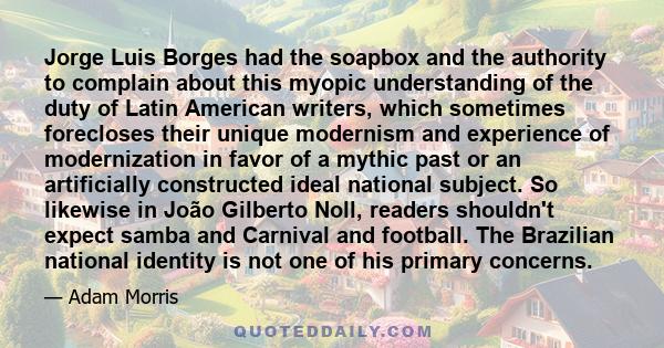 Jorge Luis Borges had the soapbox and the authority to complain about this myopic understanding of the duty of Latin American writers, which sometimes forecloses their unique modernism and experience of modernization in 