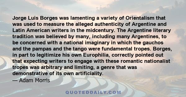 Jorge Luis Borges was lamenting a variety of Orientalism that was used to measure the alleged authenticity of Argentine and Latin American writers in the midcentury. The Argentine literary tradition was believed by