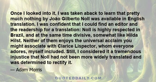 Once I looked into it, I was taken aback to learn that pretty much nothing by João Gilberto Noll was available in English translation. I was confident that I could find an editor and the readership for a translation: