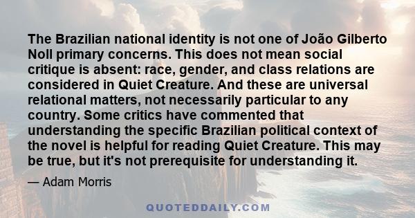 The Brazilian national identity is not one of João Gilberto Noll primary concerns. This does not mean social critique is absent: race, gender, and class relations are considered in Quiet Creature. And these are