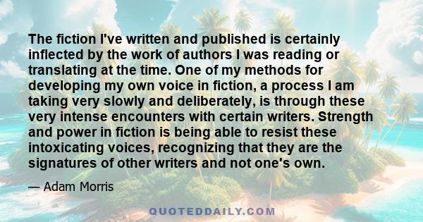 The fiction I've written and published is certainly inflected by the work of authors I was reading or translating at the time. One of my methods for developing my own voice in fiction, a process I am taking very slowly