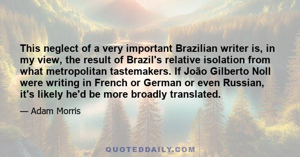 This neglect of a very important Brazilian writer is, in my view, the result of Brazil's relative isolation from what metropolitan tastemakers. If João Gilberto Noll were writing in French or German or even Russian,