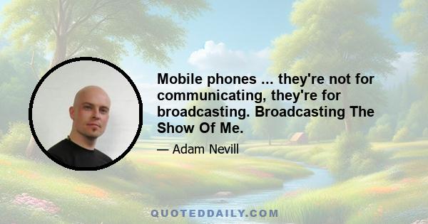 Mobile phones ... they're not for communicating, they're for broadcasting. Broadcasting The Show Of Me.