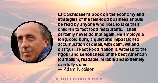 Eric Schlosser's book on the economy and strategies of the fast-food business should be read by anyone who likes to take their children to fast-food restaurants. I shall certainly never do that again. He employs a long, 