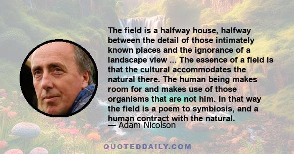 The field is a halfway house, halfway between the detail of those intimately known places and the ignorance of a landscape view ... The essence of a field is that the cultural accommodates the natural there. The human