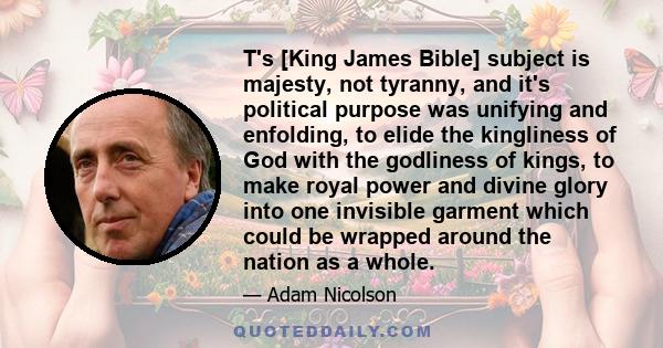 T's [King James Bible] subject is majesty, not tyranny, and it's political purpose was unifying and enfolding, to elide the kingliness of God with the godliness of kings, to make royal power and divine glory into one