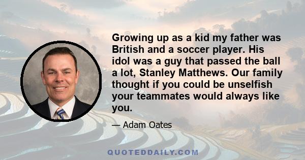 Growing up as a kid my father was British and a soccer player. His idol was a guy that passed the ball a lot, Stanley Matthews. Our family thought if you could be unselfish your teammates would always like you.