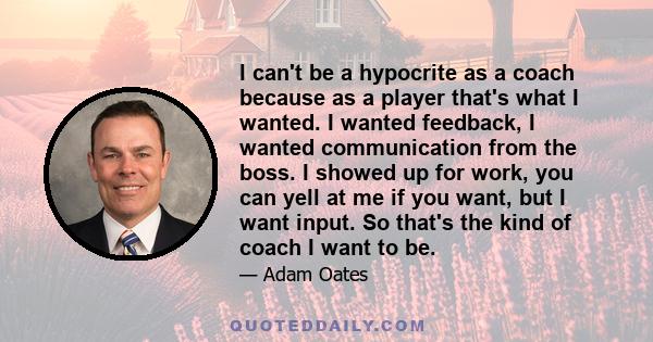 I can't be a hypocrite as a coach because as a player that's what I wanted. I wanted feedback, I wanted communication from the boss. I showed up for work, you can yell at me if you want, but I want input. So that's the