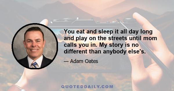 You eat and sleep it all day long and play on the streets until mom calls you in. My story is no different than anybody else's.