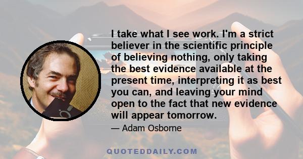 I take what I see work. I'm a strict believer in the scientific principle of believing nothing, only taking the best evidence available at the present time, interpreting it as best you can, and leaving your mind open to 