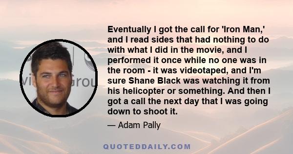 Eventually I got the call for 'Iron Man,' and I read sides that had nothing to do with what I did in the movie, and I performed it once while no one was in the room - it was videotaped, and I'm sure Shane Black was