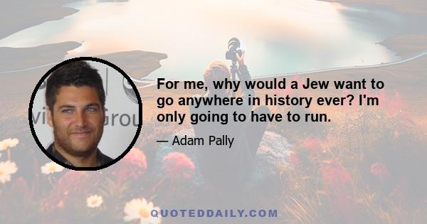 For me, why would a Jew want to go anywhere in history ever? I'm only going to have to run.