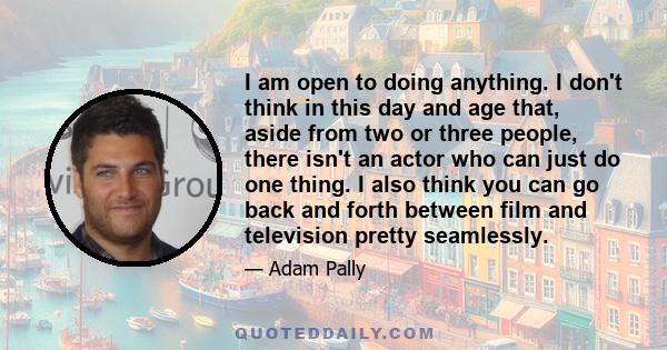 I am open to doing anything. I don't think in this day and age that, aside from two or three people, there isn't an actor who can just do one thing. I also think you can go back and forth between film and television