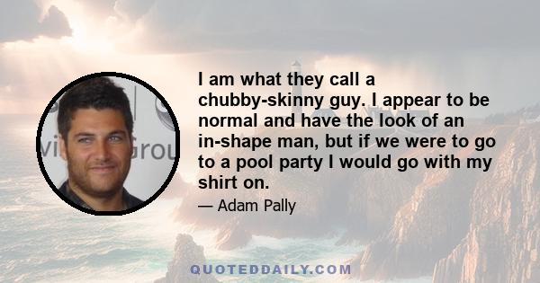 I am what they call a chubby-skinny guy. I appear to be normal and have the look of an in-shape man, but if we were to go to a pool party I would go with my shirt on.