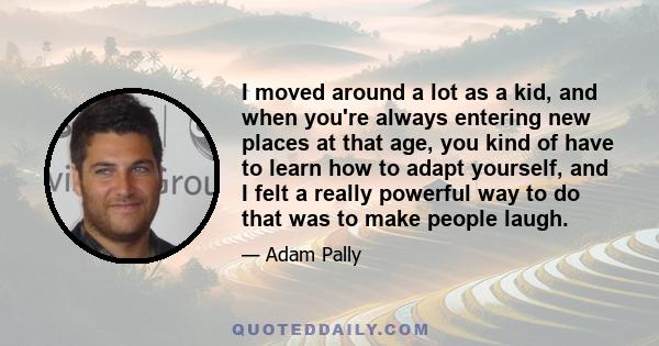 I moved around a lot as a kid, and when you're always entering new places at that age, you kind of have to learn how to adapt yourself, and I felt a really powerful way to do that was to make people laugh.