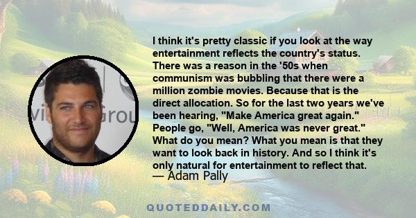 I think it's pretty classic if you look at the way entertainment reflects the country's status. There was a reason in the '50s when communism was bubbling that there were a million zombie movies. Because that is the