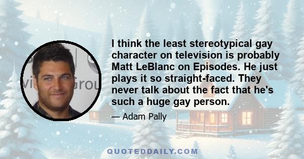 I think the least stereotypical gay character on television is probably Matt LeBlanc on Episodes. He just plays it so straight-faced. They never talk about the fact that he's such a huge gay person.