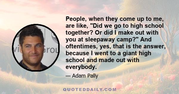 People, when they come up to me, are like, Did we go to high school together? Or did I make out with you at sleepaway camp? And oftentimes, yes, that is the answer, because I went to a giant high school and made out