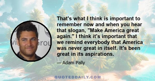 That's what I think is important to remember now and when you hear that slogan, Make America great again. I think it's important that we remind everybody that America was never great in itself. It's been great in its