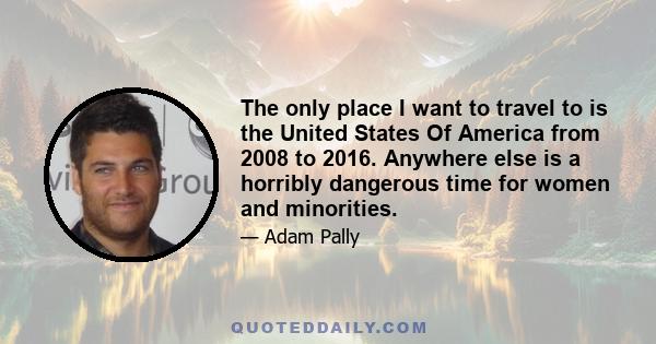 The only place I want to travel to is the United States Of America from 2008 to 2016. Anywhere else is a horribly dangerous time for women and minorities.