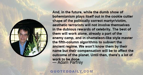 And, in the future, while the dumb show of bohemianism plays itself out in the cookie cutter shape of the politically correct martyr/victim, aesthetic terrorists will not involve themselves in the dubious rewards of