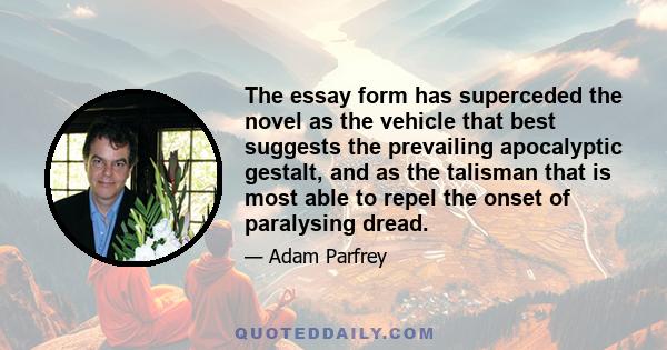 The essay form has superceded the novel as the vehicle that best suggests the prevailing apocalyptic gestalt, and as the talisman that is most able to repel the onset of paralysing dread.