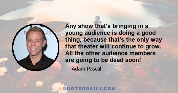 Any show that's bringing in a young audience is doing a good thing, because that's the only way that theater will continue to grow. All the other audience members are going to be dead soon!