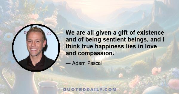 We are all given a gift of existence and of being sentient beings, and I think true happiness lies in love and compassion.