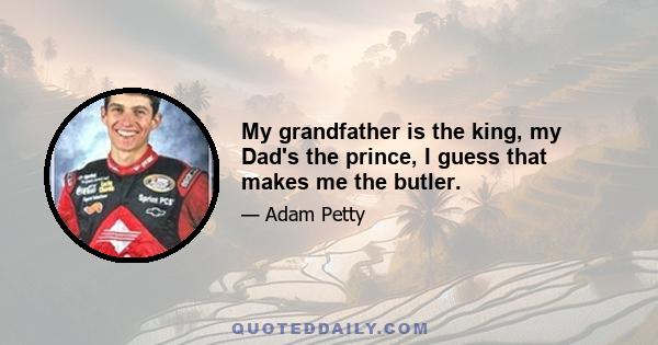 My grandfather is the king, my Dad's the prince, I guess that makes me the butler.