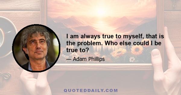 I am always true to myself, that is the problem. Who else could I be true to?