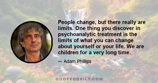 People change, but there really are limits. One thing you discover in psychoanalytic treatment is the limits of what you can change about yourself or your life. We are children for a very long time.