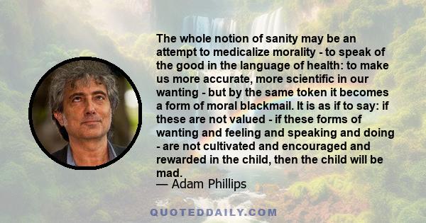 The whole notion of sanity may be an attempt to medicalize morality - to speak of the good in the language of health: to make us more accurate, more scientific in our wanting - but by the same token it becomes a form of 