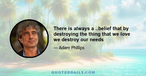 There is always a ..belief that by destroying the thing that we love we destroy our needs