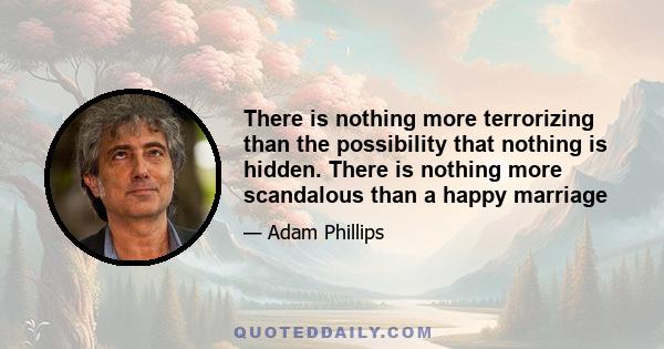 There is nothing more terrorizing than the possibility that nothing is hidden. There is nothing more scandalous than a happy marriage