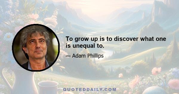 To grow up is to discover what one is unequal to.